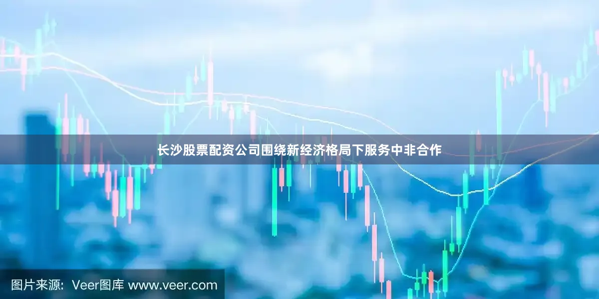 长沙股票配资公司围绕新经济格局下服务中非合作