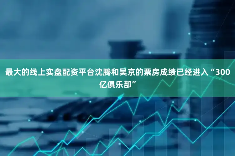 最大的线上实盘配资平台沈腾和吴京的票房成绩已经进入“300亿俱乐部”