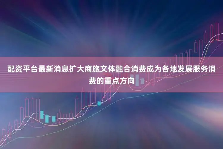 配资平台最新消息扩大商旅文体融合消费成为各地发展服务消费的重点方向