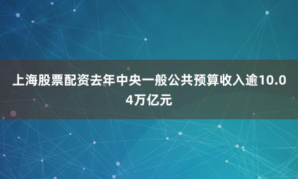 上海股票配资去年中央一般公共预算收入逾10.04万亿元