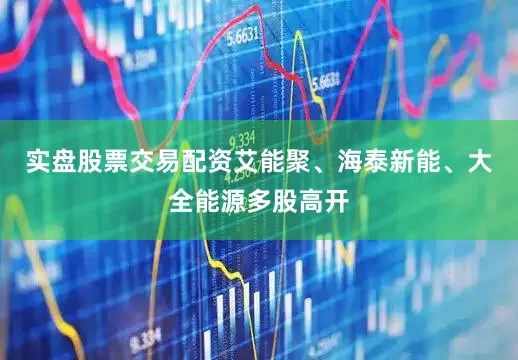 实盘股票交易配资艾能聚、海泰新能、大全能源多股高开