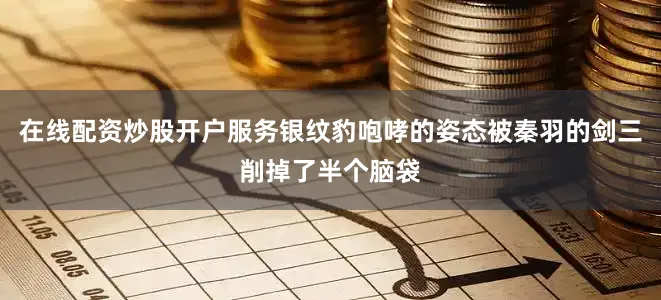 在线配资炒股开户服务银纹豹咆哮的姿态被秦羽的剑三削掉了半个脑袋