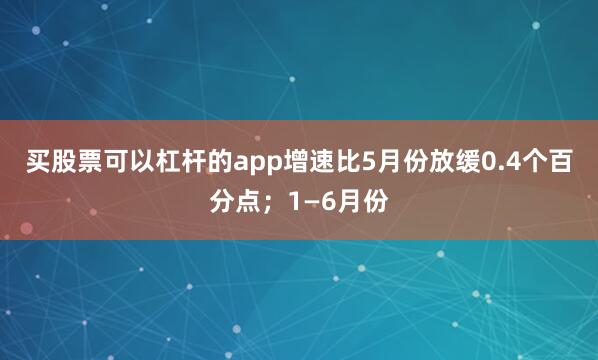 买股票可以杠杆的app增速比5月份放缓0.4个百分点；1—6月份