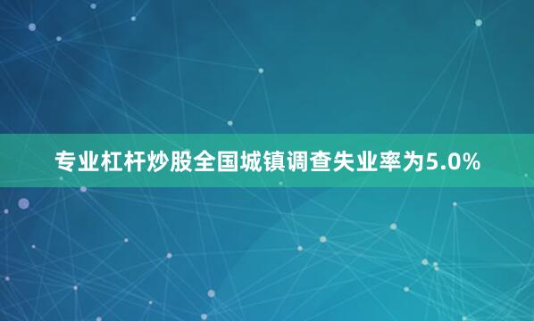 专业杠杆炒股全国城镇调查失业率为5.0%