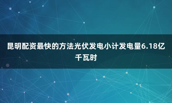 昆明配资最快的方法光伏发电小计发电量6.18亿千瓦时
