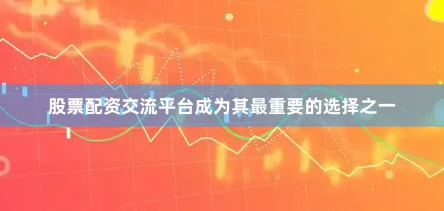 股票配资交流平台成为其最重要的选择之一