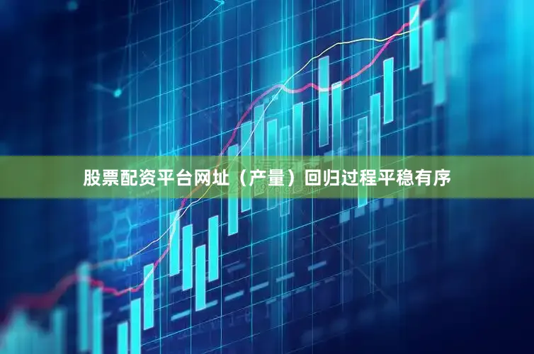 股票配资平台网址（产量）回归过程平稳有序