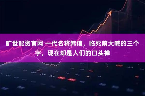 旷世配资官网 一代名将韩信，临死前大喊的三个字，现在却是人们的口头禅