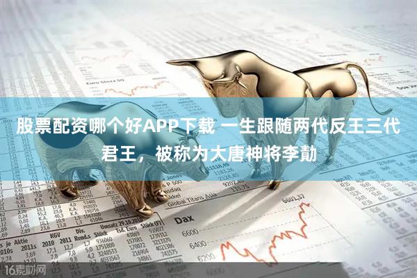 股票配资哪个好APP下载 一生跟随两代反王三代君王，被称为大唐神将李勣