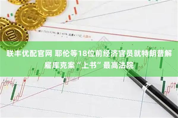 联丰优配官网 耶伦等18位前经济官员就特朗普解雇库克案“上书”最高法院