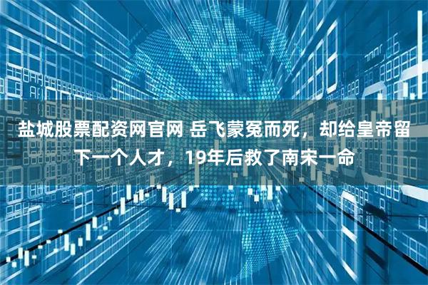 盐城股票配资网官网 岳飞蒙冤而死，却给皇帝留下一个人才，19年后救了南宋一命