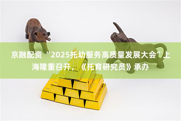 京融配资 “2025托幼服务高质量发展大会”上海隆重召开，《托育研究员》承办