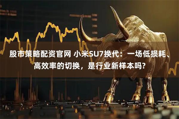 股市策略配资官网 小米SU7换代：一场低损耗、高效率的切换，是行业新样本吗?
