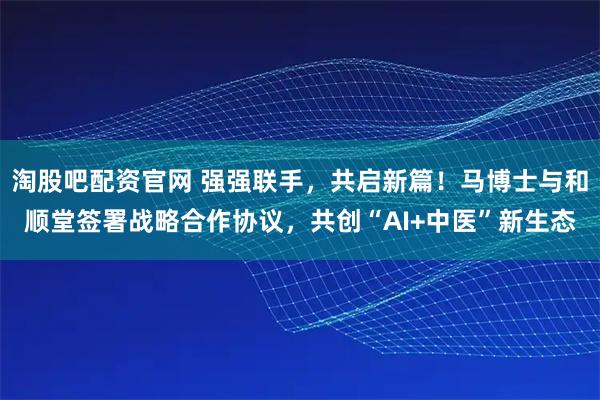 淘股吧配资官网 强强联手，共启新篇！马博士与和顺堂签署战略合作协议，共创“AI+中医”新生态