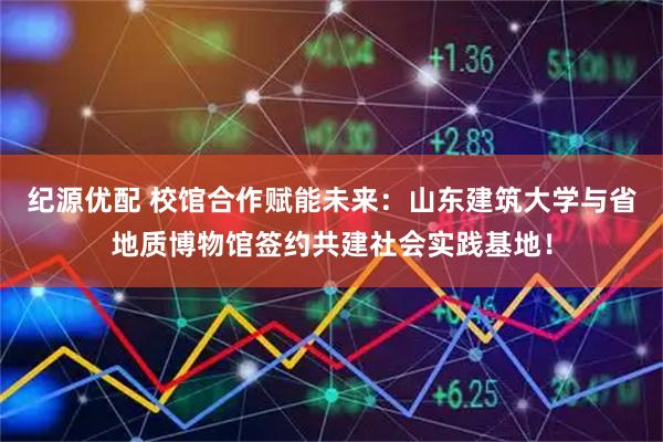 纪源优配 校馆合作赋能未来：山东建筑大学与省地质博物馆签约共建社会实践基地！