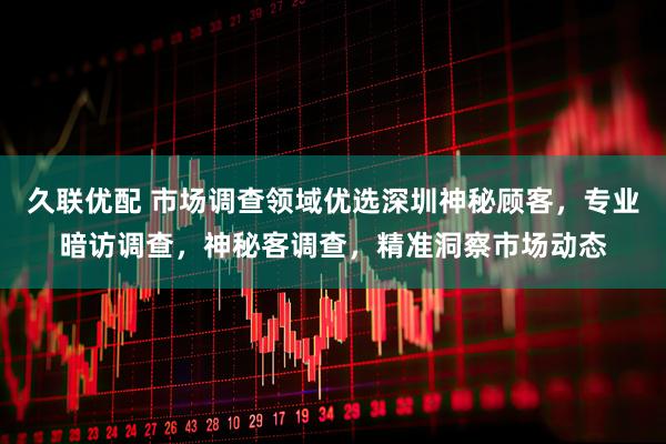 久联优配 市场调查领域优选深圳神秘顾客，专业暗访调查，神秘客调查，精准洞察市场动态