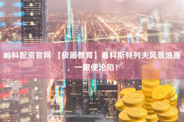 屿科配资官网 【极画教育】看科斯特列夫风景油画，一眼便沦陷！