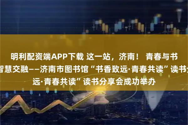 明利配资端APP下载 这一站，济南！ 青春与书香共舞 思想与智慧交融——济南市图书馆“书香致远·青春共读”读书分享会成功举办