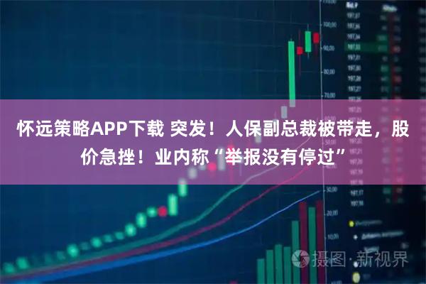 怀远策略APP下载 突发！人保副总裁被带走，股价急挫！业内称“举报没有停过”
