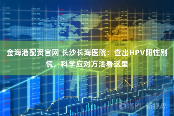 金海港配资官网 长沙长海医院：查出HPV阳性别慌，科学应对方法看这里