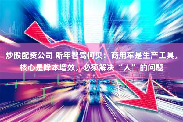 炒股配资公司 斯年智驾何贝：商用车是生产工具，核心是降本增效，必须解决 “人” 的问题