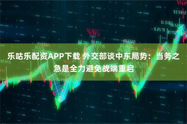 乐咕乐配资APP下载 外交部谈中东局势：当务之急是全力避免战端重启