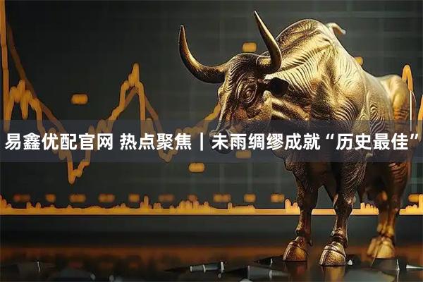 易鑫优配官网 热点聚焦｜未雨绸缪成就“历史最佳”