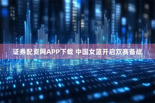 证券配资网APP下载 中国女篮开启双赛备战