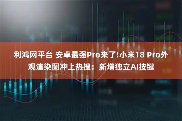 利鸿网平台 安卓最强Pro来了!小米18 Pro外观渲染图冲上热搜：新增独立AI按键