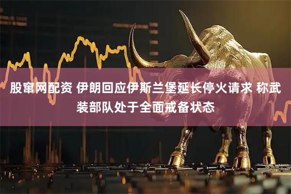股窜网配资 伊朗回应伊斯兰堡延长停火请求 称武装部队处于全面戒备状态