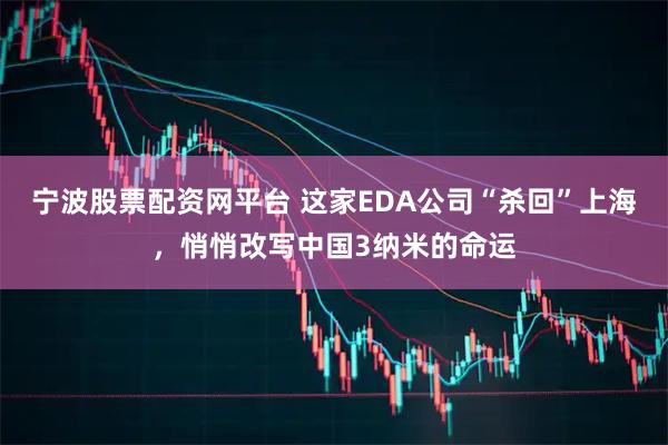 宁波股票配资网平台 这家EDA公司“杀回”上海，悄悄改写中国3纳米的命运