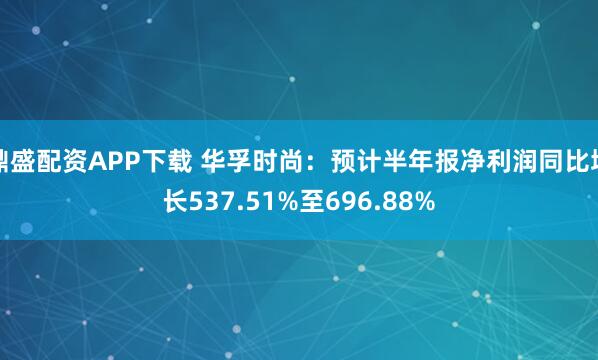 鼎盛配资APP下载 华孚时尚：预计半年报净利润同比增长537.51%至696.88%
