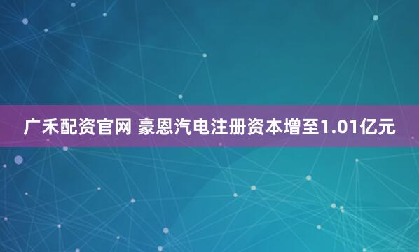 广禾配资官网 豪恩汽电注册资本增至1.01亿元