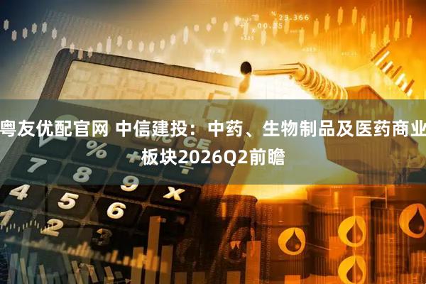 粤友优配官网 中信建投：中药、生物制品及医药商业板块2026Q2前瞻