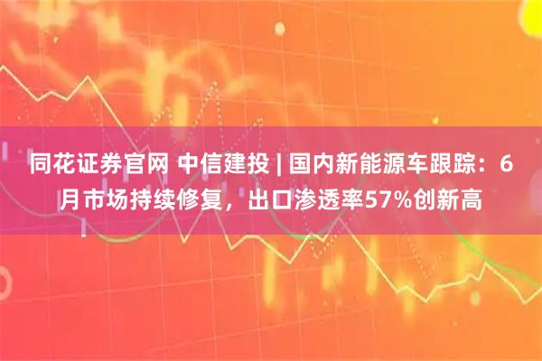 同花证券官网 中信建投 | 国内新能源车跟踪：6月市场持续修复，出口渗透率57%创新高