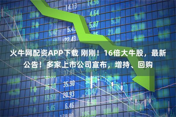 火牛网配资APP下载 刚刚！16倍大牛股，最新公告！多家上市公司宣布，增持、回购